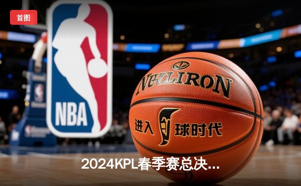 2024KPL春季赛总决赛：重庆狼队4:3逆转北京WB，第七次捧起银龙杯