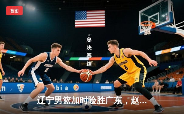 辽宁男篮加时险胜广东，赵继伟35分导演逆转好戏