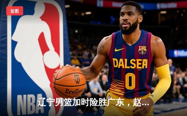 辽宁男篮加时险胜广东，赵继伟35分导演逆转好戏
