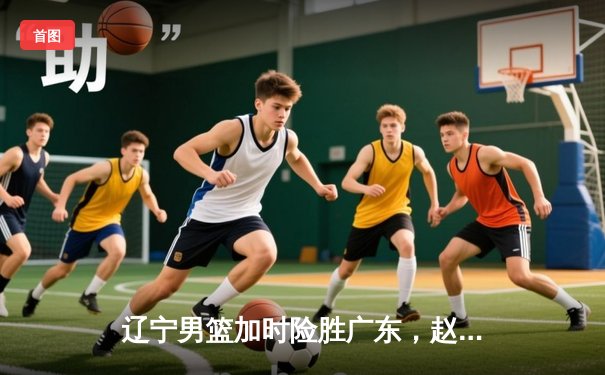 辽宁男篮加时险胜广东，赵继伟35分导演逆转好戏
