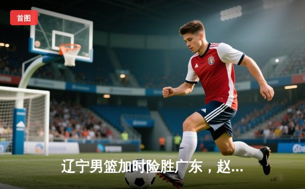 辽宁男篮加时险胜广东，赵继伟35分导演逆转好戏