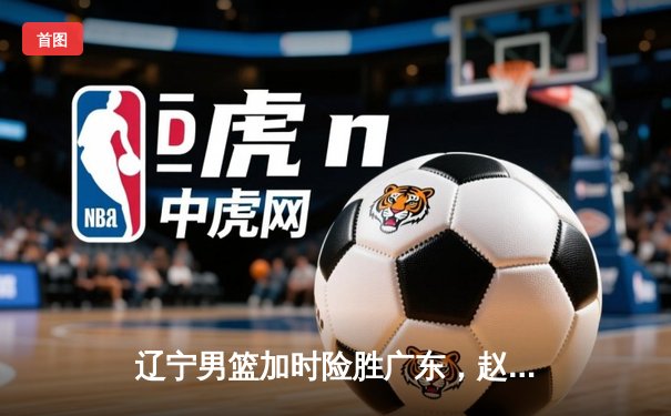 辽宁男篮加时险胜广东，赵继伟35分导演逆转好戏