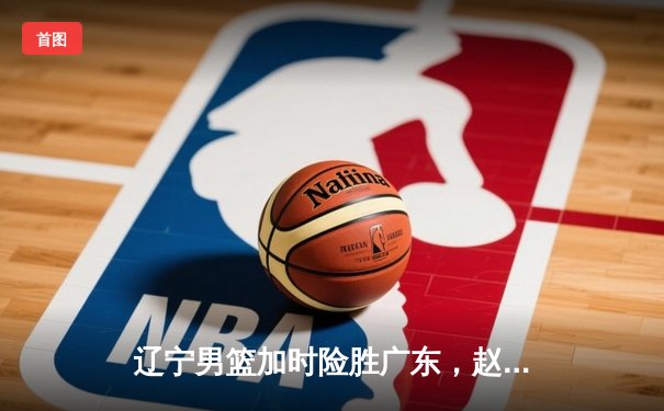 辽宁男篮加时险胜广东，赵继伟35分导演逆转好戏
