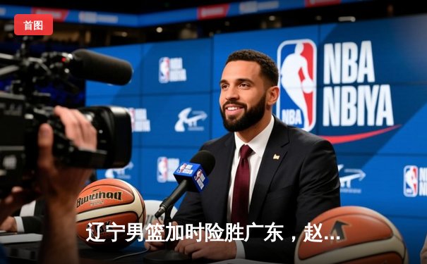 辽宁男篮加时险胜广东，赵继伟35分导演逆转好戏