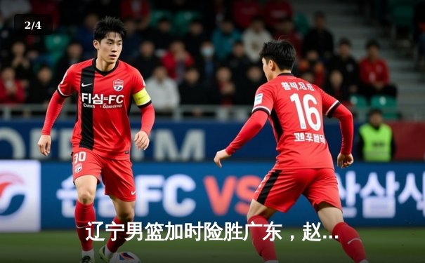 辽宁男篮加时险胜广东，赵继伟35分导演逆转好戏 - 2