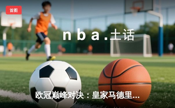 欧冠巅峰对决：皇家马德里加时绝杀曼城 本泽马点射定江山